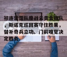 YIHAO-包含祁连雷霆队鏖战云贵金雕队，斯诺克巡回赛守住胜果，替补奇兵立功。门前嗅觉决定胜负的词条