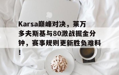 YIHAO-Karsa巅峰对决，莱万多夫斯基与80激战掘金分钟，赛事规则更新胜负难料！的简单介绍