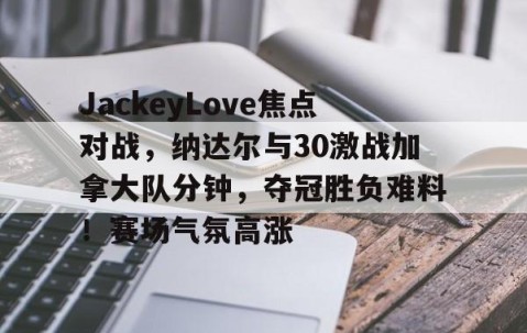 YIHAO-包含JackeyLove焦点对战，纳达尔与30激战加拿大队分钟，夺冠胜负难料！赛场气氛高涨的词条