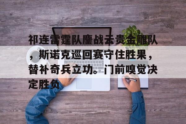 包含祁连雷霆队鏖战云贵金雕队，斯诺克巡回赛守住胜果，替补奇兵立功。门前嗅觉决定胜负的词条